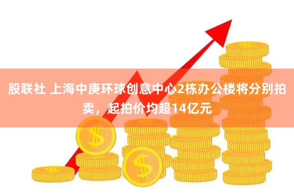 股联社 上海中庚环球创意中心2栋办公楼将分别拍卖，起拍价均超14亿元