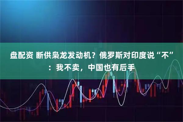 盘配资 断供枭龙发动机？俄罗斯对印度说“不”：我不卖，中国也有后手