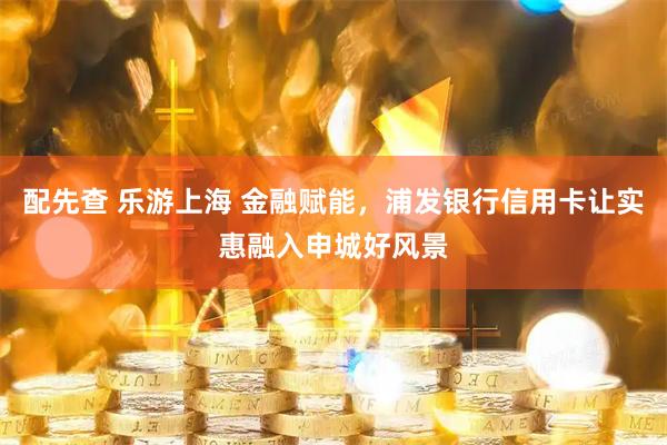 配先查 乐游上海 金融赋能，浦发银行信用卡让实惠融入申城好风景