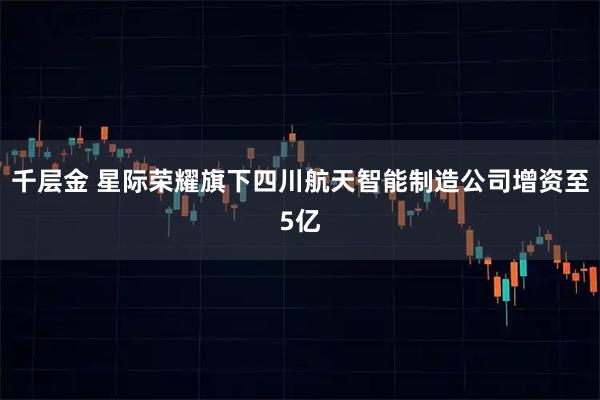 千层金 星际荣耀旗下四川航天智能制造公司增资至5亿