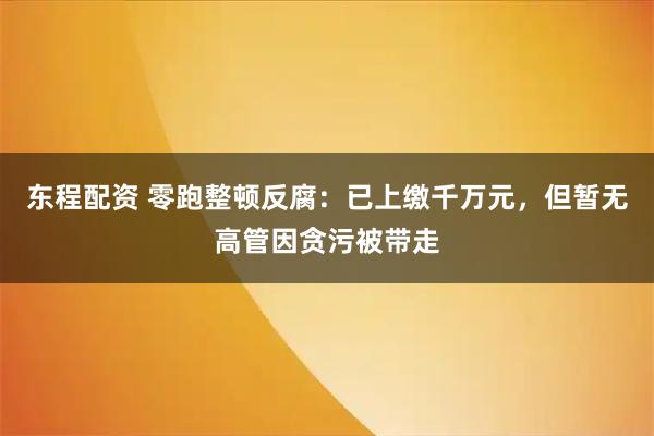 东程配资 零跑整顿反腐：已上缴千万元，但暂无高管因贪污被带走