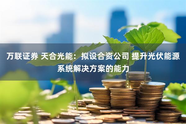 万联证券 天合光能：拟设合资公司 提升光伏能源系统解决方案的能力