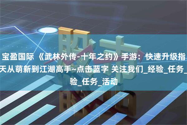 宝盈国际 《武林外传-十年之约》手游:快速升级指南3 天从萌新到江湖高手~点击蓝字 关注我们_经验_任务_活动