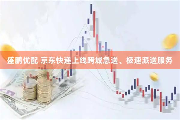 盛鹏优配 京东快递上线跨城急送、极速派送服务